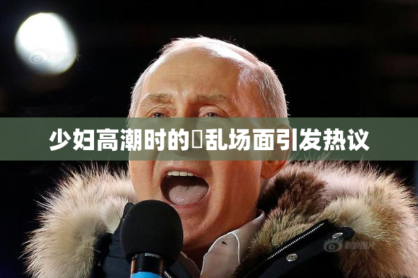 少妇高潮时的婬乱场面引发热议