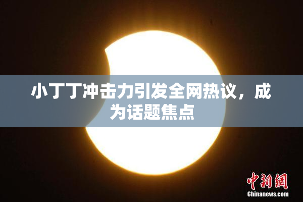 小丁丁冲击力引发全网热议，成为话题焦点