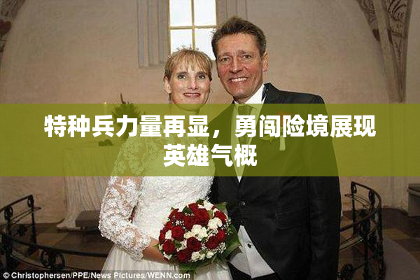 特种兵力量再显，勇闯险境展现英雄气概