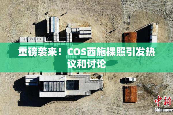 重磅袭来！COS西施裸照引发热议和讨论