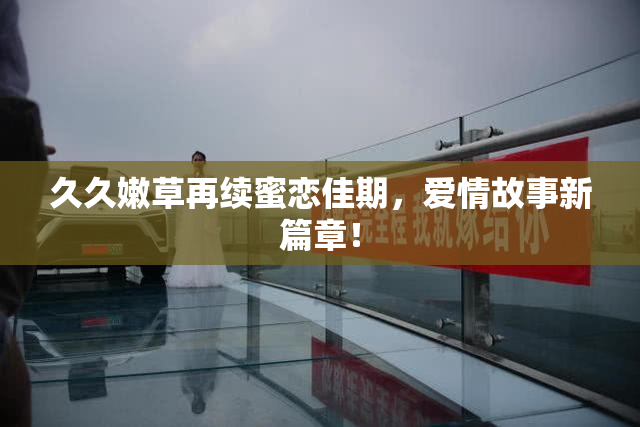 久久嫩草再续蜜恋佳期，爱情故事新篇章！