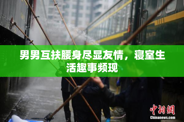 男男互扶腰身尽显友情，寝室生活趣事频现