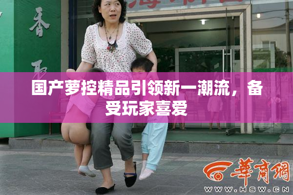 国产萝控精品引领新一潮流，备受玩家喜爱