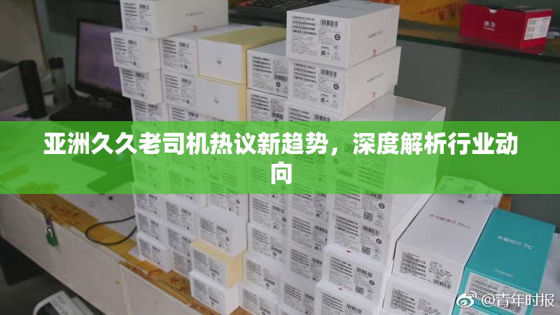 亚洲久久老司机热议新趋势，深度解析行业动向