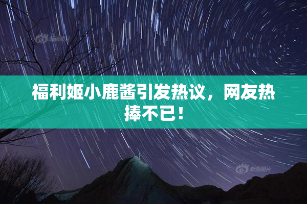 福利姬小鹿酱引发热议，网友热捧不已！