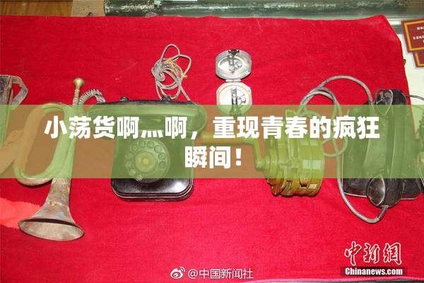 小荡货啊灬啊，重现青春的疯狂瞬间！