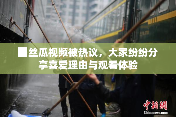 ▉丝瓜视频被热议，大家纷纷分享喜爱理由与观看体验