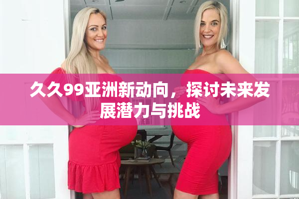 久久99亚洲新动向，探讨未来发展潜力与挑战