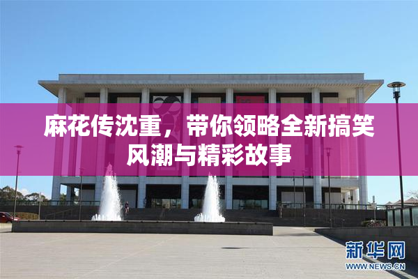 麻花传沈重，带你领略全新搞笑风潮与精彩故事