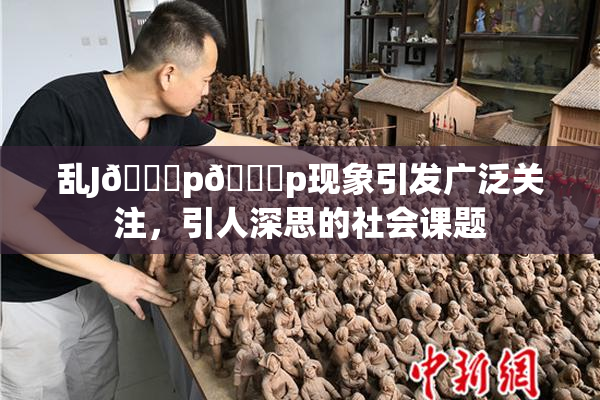 乱J🈚p🈚p现象引发广泛关注，引人深思的社会课题