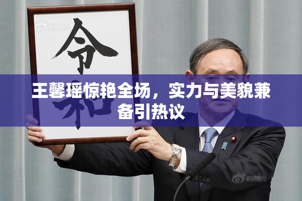 王馨瑶惊艳全场，实力与美貌兼备引热议