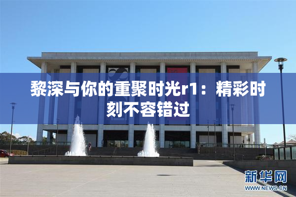 黎深与你的重聚时光r1：精彩时刻不容错过