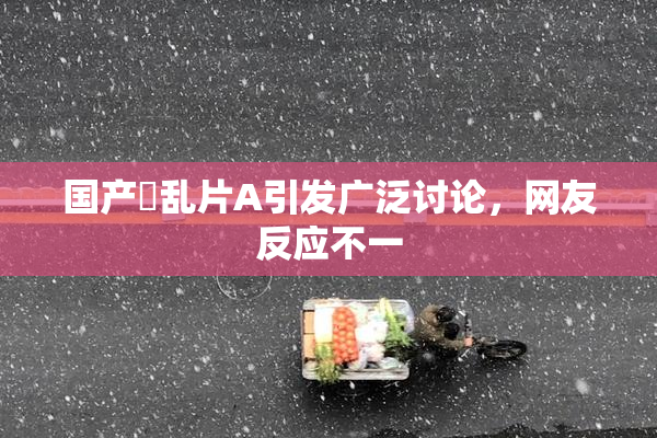 国产婬乱片A引发广泛讨论，网友反应不一