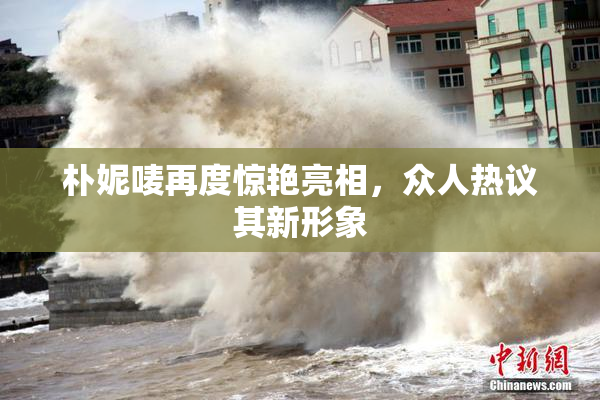 朴妮唛再度惊艳亮相，众人热议其新形象