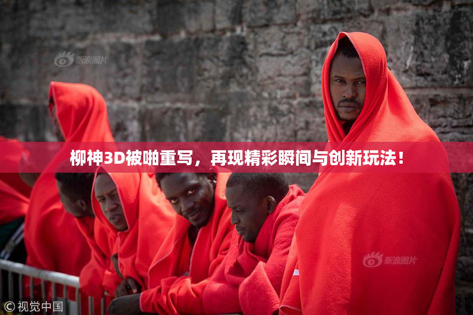 柳神3D被啪重写，再现精彩瞬间与创新玩法！