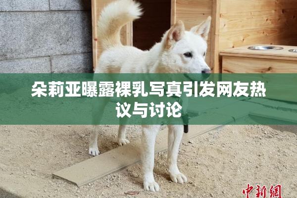 朵莉亚曝露裸乳写真引发网友热议与讨论