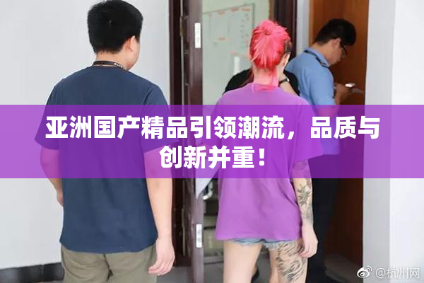 亚洲国产精品引领潮流，品质与创新并重！