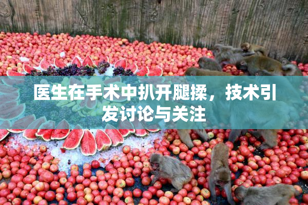 医生在手术中扒开腿揉，技术引发讨论与关注