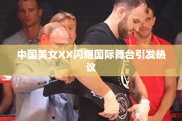 中国美女XX闪耀国际舞台引发热议
