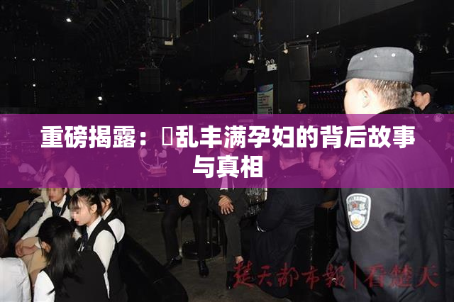 重磅揭露：婬乱丰满孕妇的背后故事与真相