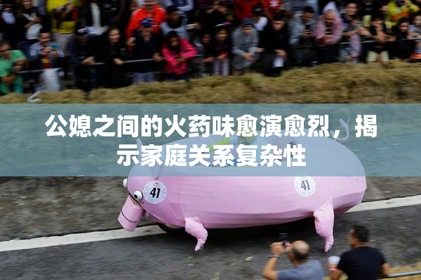 公媳之间的火药味愈演愈烈，揭示家庭关系复杂性