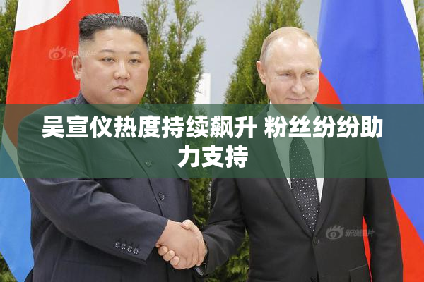 吴宣仪热度持续飙升 粉丝纷纷助力支持