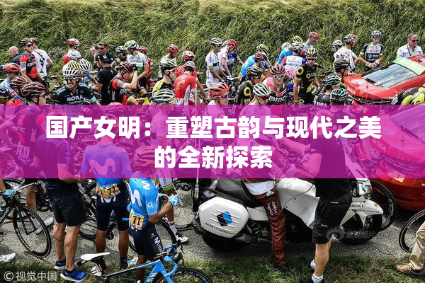 国产女明：重塑古韵与现代之美的全新探索