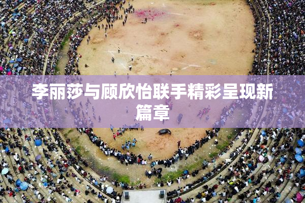 李丽莎与顾欣怡联手精彩呈现新篇章