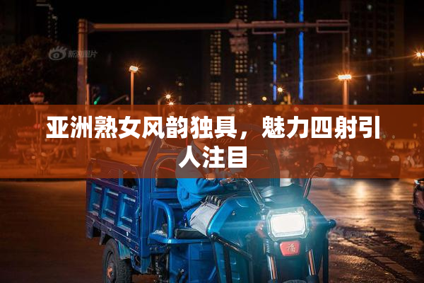 亚洲熟女风韵独具，魅力四射引人注目
