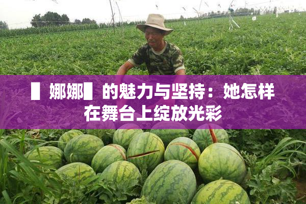▌娜娜▌的魅力与坚持：她怎样在舞台上绽放光彩