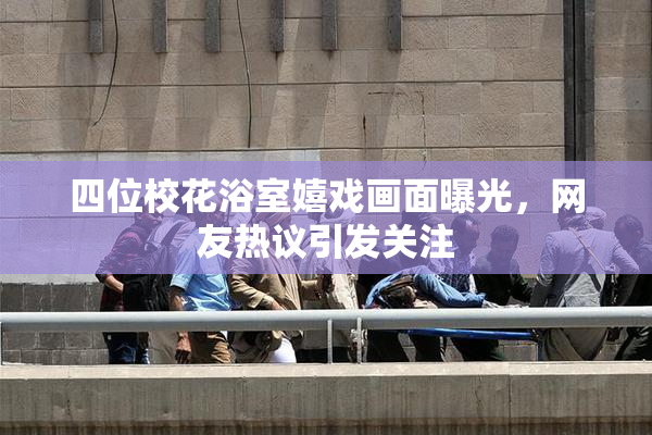四位校花浴室嬉戏画面曝光，网友热议引发关注