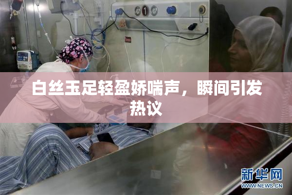 白丝玉足轻盈娇喘声，瞬间引发热议