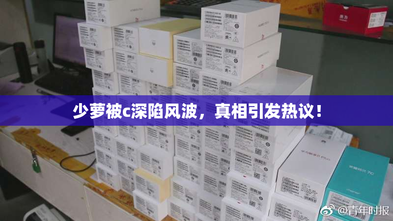 少萝被c深陷风波，真相引发热议！