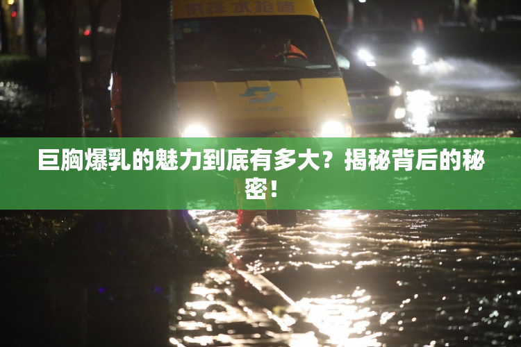 巨胸爆乳的魅力到底有多大？揭秘背后的秘密！