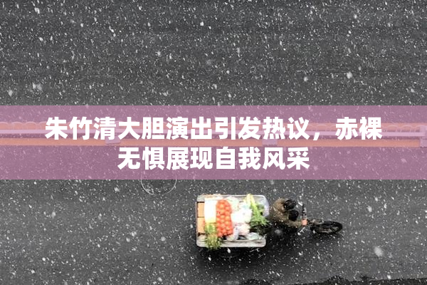 朱竹清大胆演出引发热议，赤裸无惧展现自我风采