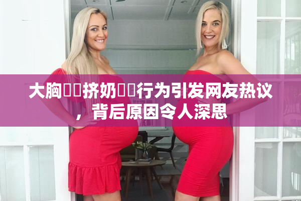 大胸❌‌挤奶❌‌行为引发网友热议，背后原因令人深思
