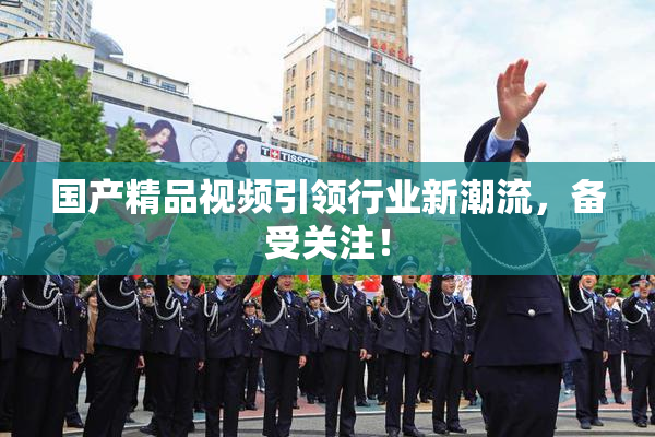国产精品视频引领行业新潮流，备受关注！