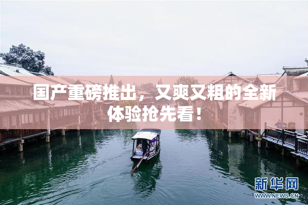 国产重磅推出，又爽又粗的全新体验抢先看！