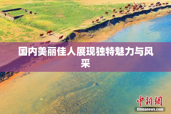 国内美丽佳人展现独特魅力与风采