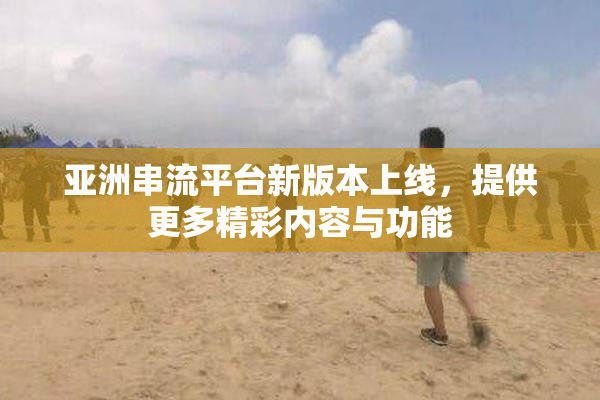 亚洲串流平台新版本上线，提供更多精彩内容与功能