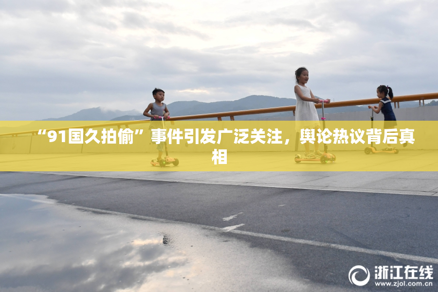 “91国久拍偷”事件引发广泛关注，舆论热议背后真相