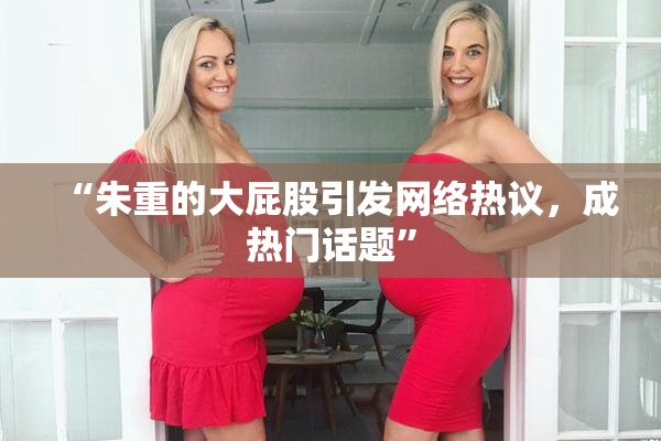 “朱重的大屁股引发网络热议，成热门话题”