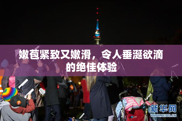 嫩苞紧致又嫩滑，令人垂涎欲滴的绝佳体验
