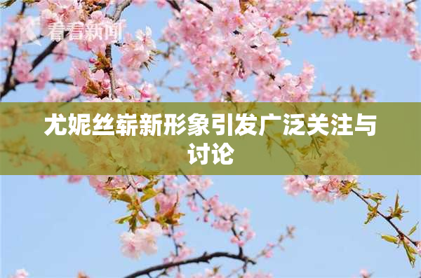 尤妮丝崭新形象引发广泛关注与讨论