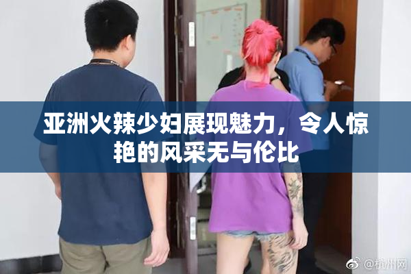 亚洲火辣少妇展现魅力，令人惊艳的风采无与伦比