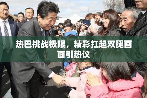热巴挑战极限，精彩扛起双腿画面引热议