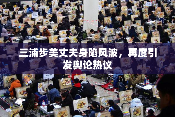 三浦步美丈夫身陷风波，再度引发舆论热议