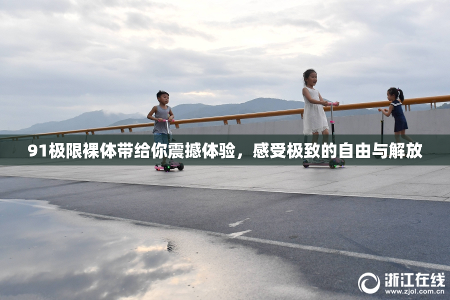 91极限裸体带给你震撼体验，感受极致的自由与解放