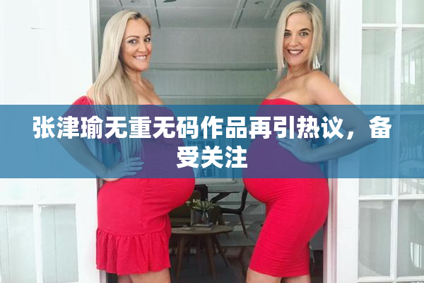 张津瑜无重无码作品再引热议，备受关注