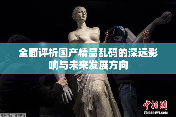全面评析国产精品乱码的深远影响与未来发展方向